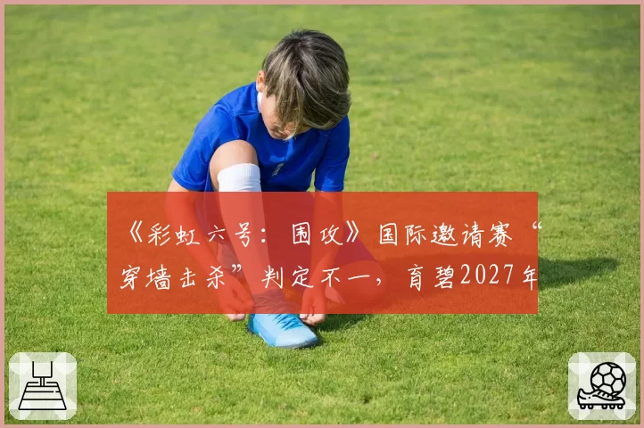 《彩虹六号：围攻》国际邀请赛“穿墙击杀”判定不一，育碧2027年计划部署服务器端全程录像回放