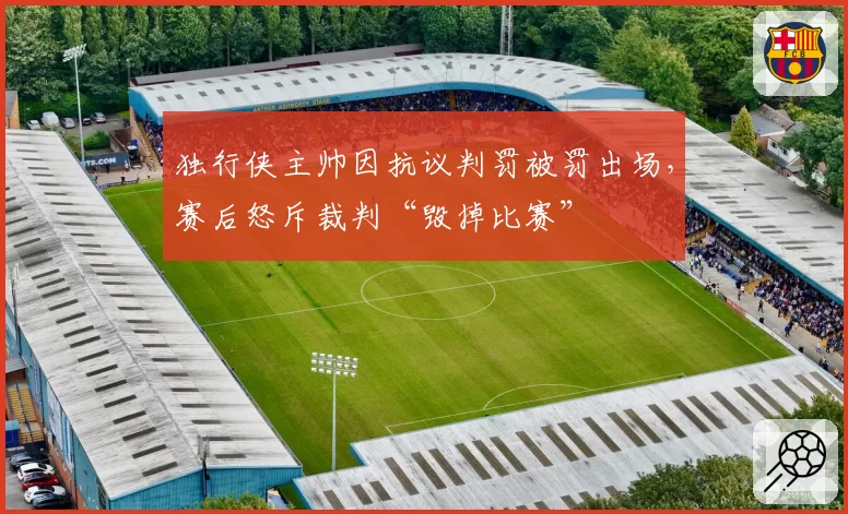 独行侠主帅因抗议判罚被罚出场,赛后怒斥裁判“毁掉比赛”