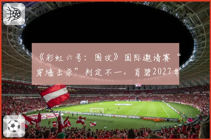 《彩虹六号：围攻》国际邀请赛“穿墙击杀”判定不一，育碧2027年计划部署服务器端全程录像回放