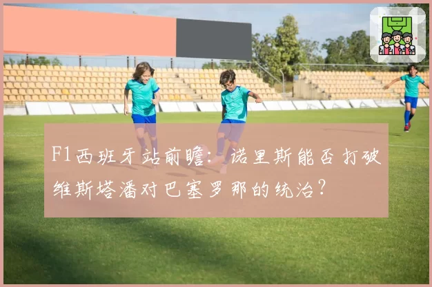 F1西班牙站前瞻：诺里斯能否打破维斯塔潘对巴塞罗那的统治？