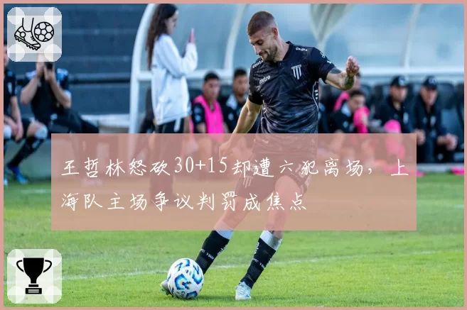 王哲林怒砍30+15却遭六犯离场，上海队主场争议判罚成焦点