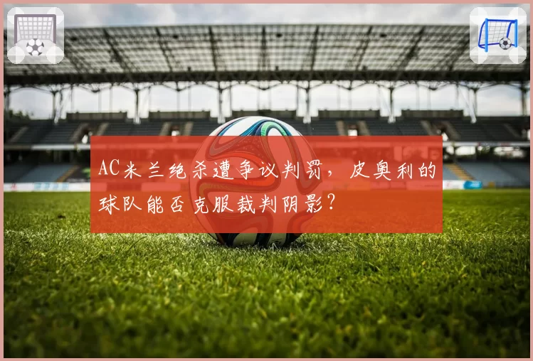 AC米兰绝杀遭争议判罚,皮奥利的球队能否克服裁判阴影?