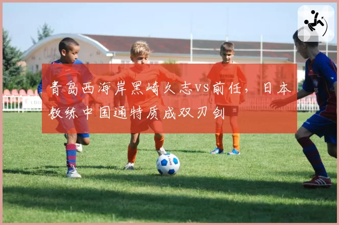 青岛西海岸黑崎久志vs前任，日本教练中国通特质成双刃剑