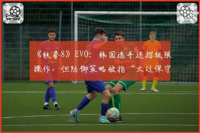 《铁拳8》EVO：韩国选手连招极限操作，但防御策略被指“太过保守”
