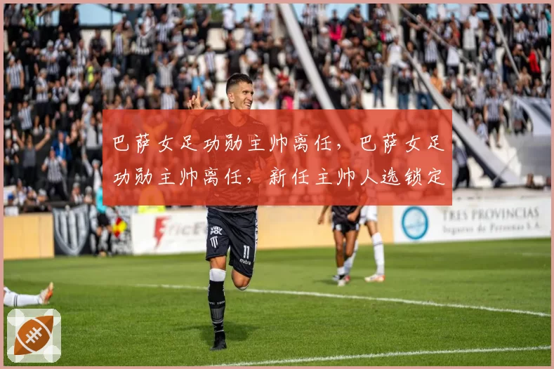 巴萨女足功勋主帅离任，巴萨女足功勋主帅离任，新任主帅人选锁定荷兰名帅