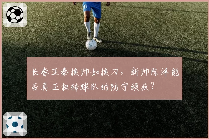 长春亚泰换帅如换刀，新帅陈洋能否真正扭转球队的防守顽疾？