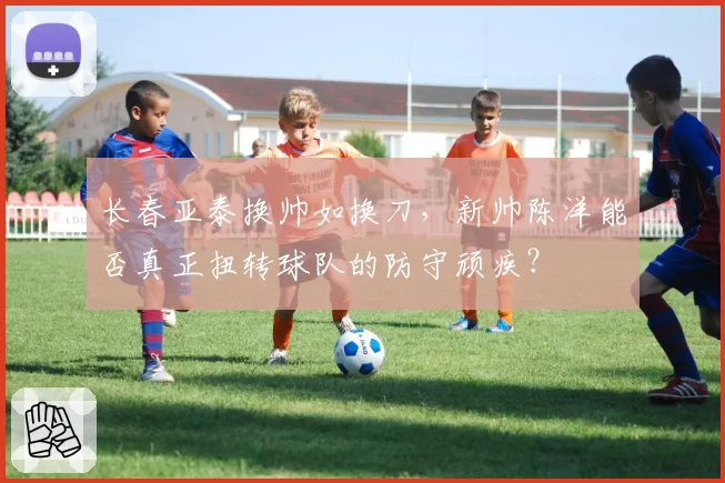 长春亚泰换帅如换刀，新帅陈洋能否真正扭转球队的防守顽疾？