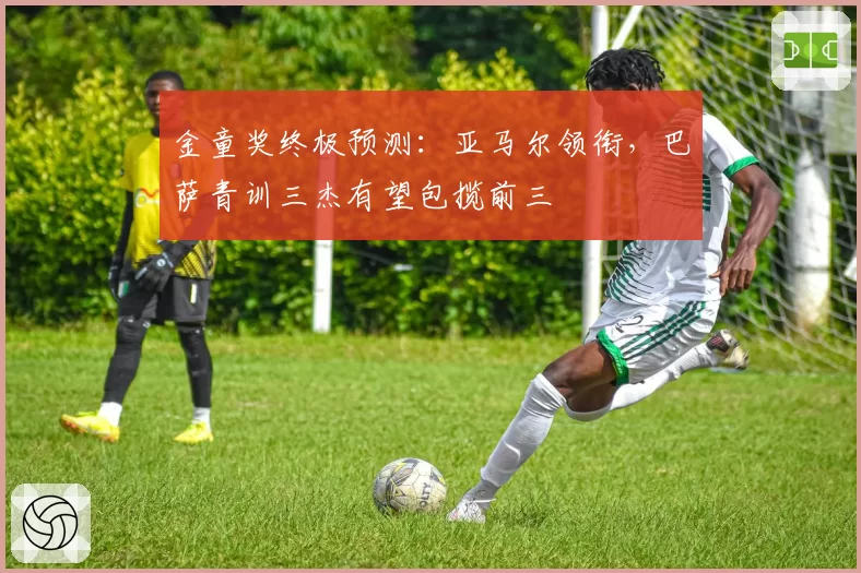 金童奖终极预测：亚马尔领衔，巴萨青训三杰有望包揽前三