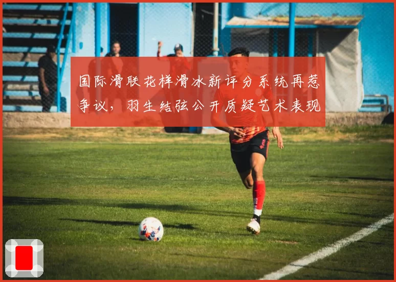 国际滑联花样滑冰新评分系统再惹争议,羽生结弦公开质疑艺术表现分权重过低