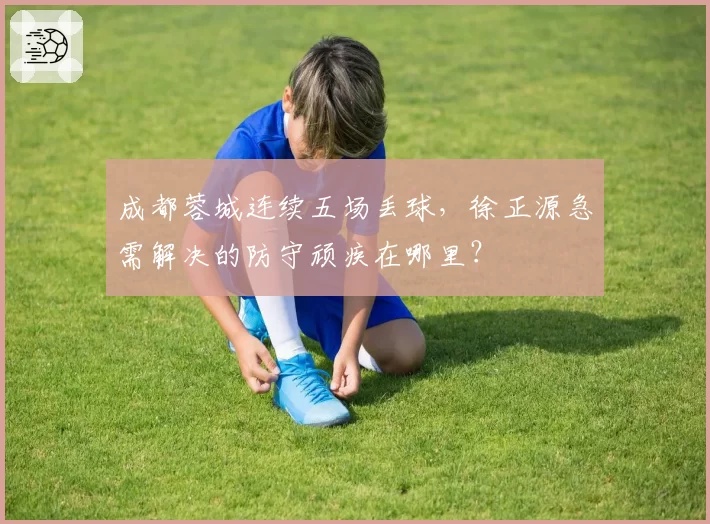成都蓉城连续五场丢球,徐正源急需解决的防守顽疾在哪里?