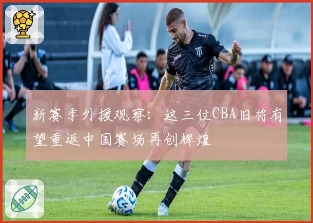 新赛季外援观察：这三位CBA旧将有望重返中国赛场再创辉煌