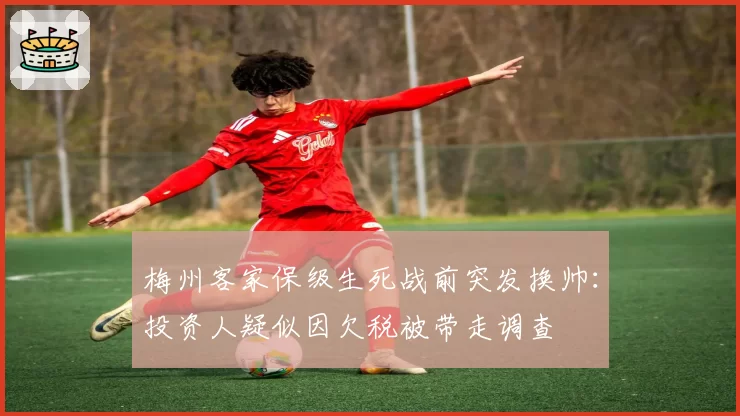 梅州客家保级生死战前突发换帅:投资人疑似因欠税被带走调查