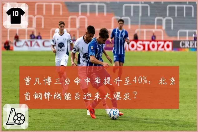 曾凡博三分命中率提升至40%,北京首钢锋线能否迎来大爆发?