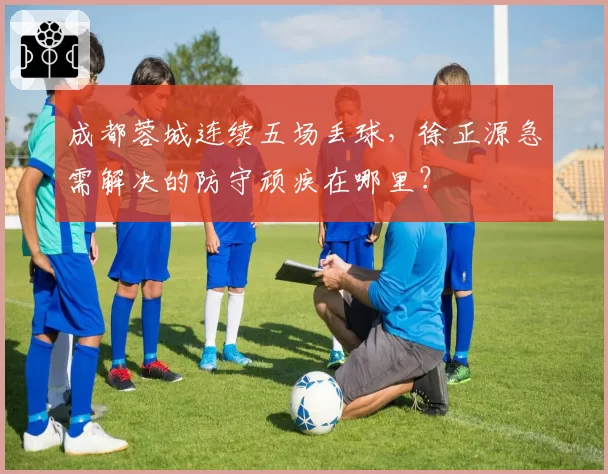 成都蓉城连续五场丢球,徐正源急需解决的防守顽疾在哪里?