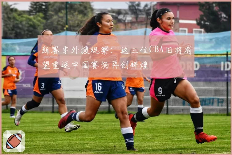 新赛季外援观察：这三位CBA旧将有望重返中国赛场再创辉煌