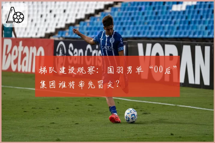 梯队建设观察：国羽男单“00后”集团谁将率先冒尖？