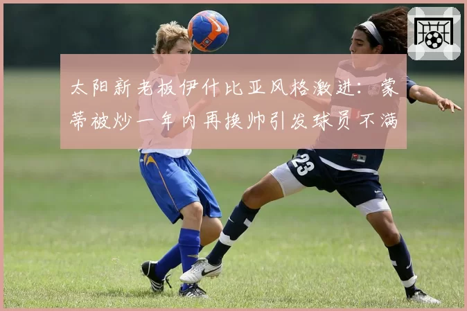 太阳新老板伊什比亚风格激进：蒙蒂被炒一年内再换帅引发球员不满