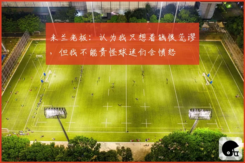 米兰老板：认为我只想着钱很荒谬，但我不能责怪球迷们会愤怒