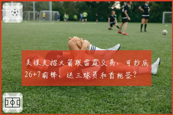 美媒支招火箭跟雷霆交易，可抄底26+7前锋，送三球员和首轮签？