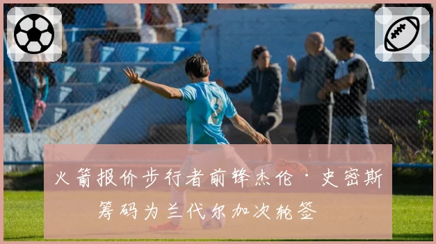 火箭报价步行者前锋杰伦·史密斯，筹码为兰代尔加次轮签