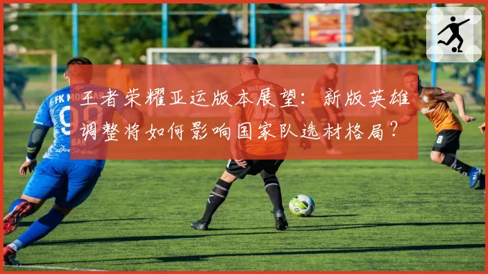 王者荣耀亚运版本展望：新版英雄调整将如何影响国家队选材格局？