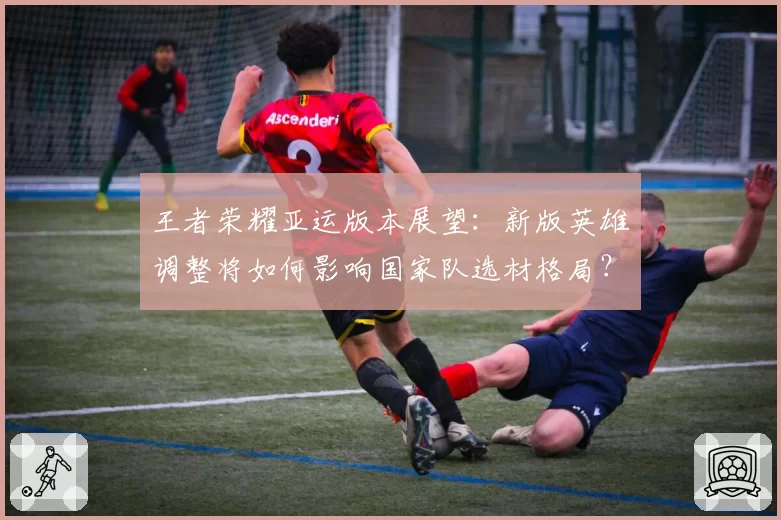 王者荣耀亚运版本展望：新版英雄调整将如何影响国家队选材格局？