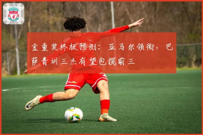 金童奖终极预测：亚马尔领衔，巴萨青训三杰有望包揽前三