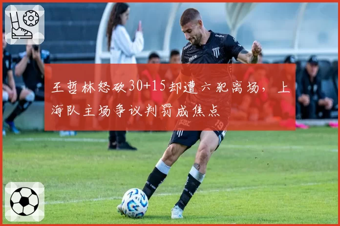 王哲林怒砍30+15却遭六犯离场，上海队主场争议判罚成焦点