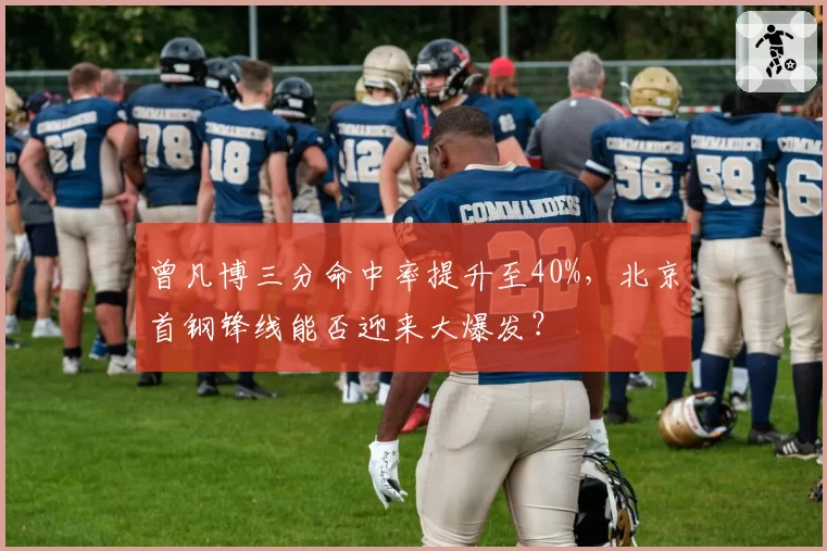 曾凡博三分命中率提升至40%,北京首钢锋线能否迎来大爆发?