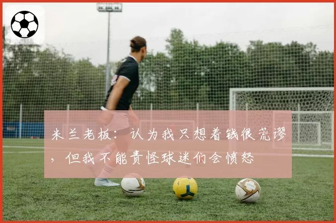 米兰老板：认为我只想着钱很荒谬，但我不能责怪球迷们会愤怒