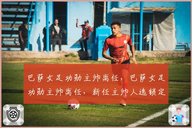 巴萨女足功勋主帅离任，巴萨女足功勋主帅离任，新任主帅人选锁定荷兰名帅